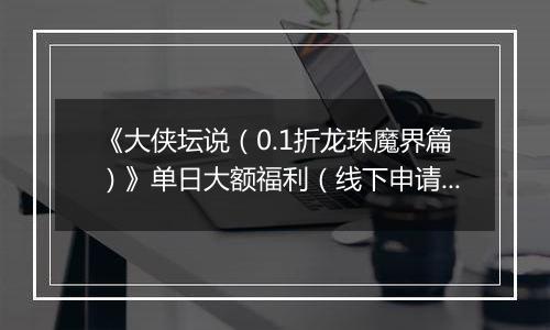 《大侠坛说（0.1折龙珠魔界篇）》单日大额福利（线下申请）