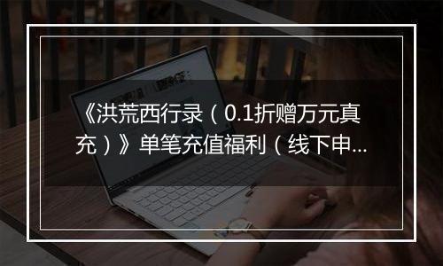 《洪荒西行录(0.1折赠万元真充)》单笔充值福利(线下申请)