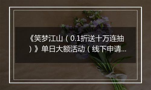 《笑梦江山（0.1折送十万连抽）》单日大额活动（线下申请）