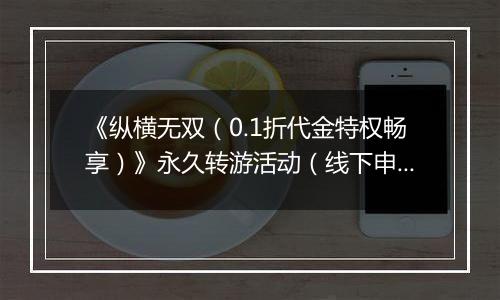 《纵横无双(0.1折代金特权畅享)》永久转游活动(线下申请)