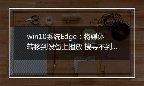 win10系统Edge：将媒体转移到设备上播放 搜寻不到设备 解决方法