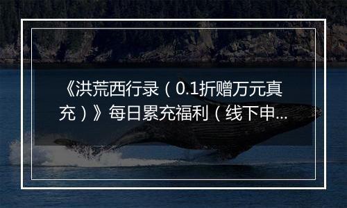 《洪荒西行录（0.1折赠万元真充）》每日累充福利（线下申请）