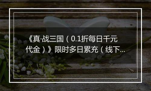 《真·战三国（0.1折每日千元代金）》限时多日累充（线下申请）2025-10-21-2025-10-25