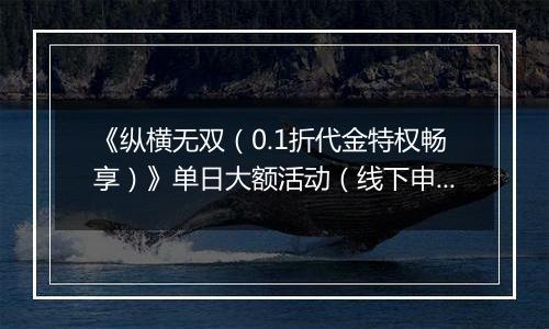 《纵横无双（0.1折代金特权畅享）》单日大额活动（线下申请）