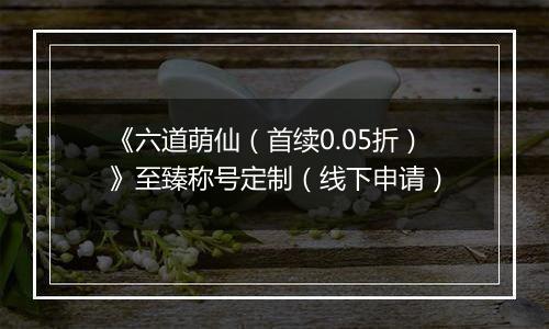 《六道萌仙（首续0.05折）》至臻称号定制（线下申请）