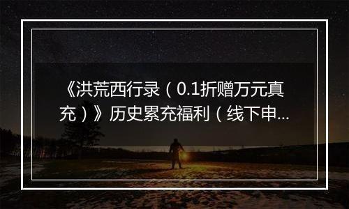 《洪荒西行录（0.1折赠万元真充）》历史累充福利（线下申请）