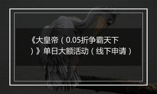 《大皇帝(0.05折争霸天下)》单日大额活动(线下申请)