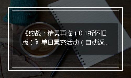 《约战：精灵再临（0.1折怀旧版）》单日累充活动（自动返利）2025-11-07-2025-11-13