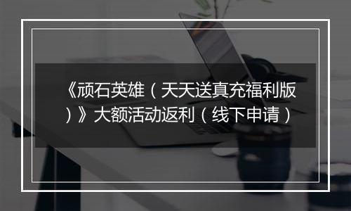 《顽石英雄（天天送真充福利版）》大额活动返利（线下申请）