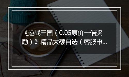 《逆战三国（0.05原价十倍奖励）》精品大额自选（客服申请）2025-11-12-2025-11-20