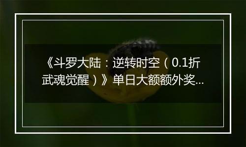 《斗罗大陆：逆转时空（0.1折武魂觉醒）》单日大额额外奖励（线下申请）