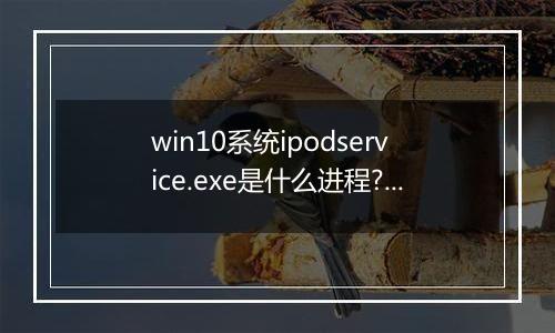 win10系统ipodservice.exe是什么进程?ipodservice.exe怎么删除?