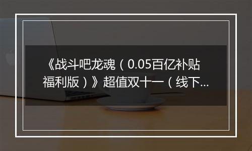 《战斗吧龙魂(0.05百亿补贴福利版)》超值双十一(线下申请)2025-11-07-2025-11-10