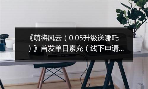 《萌将风云（0.05升级送哪吒）》首发单日累充（线下申请）