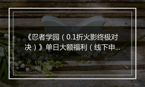 《忍者学园（0.1折火影终极对决）》单日大额福利（线下申请）