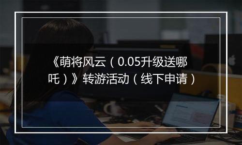 《萌将风云（0.05升级送哪吒）》转游活动（线下申请）