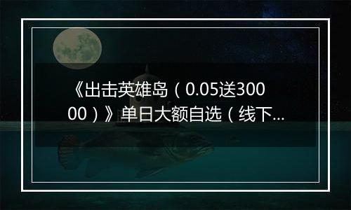 《出击英雄岛（0.05送30000）》单日大额自选（线下申请）