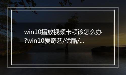 win10播放视频卡顿该怎么办?win10爱奇艺/优酷/搜狐全屏播放视频卡的解决方法