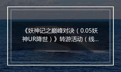 《妖神记之巅峰对决（0.05妖神UR降世）》转游活动（线下申请）