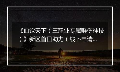 《血饮天下（三职业专属群伤神技）》新区首日助力（线下申请）