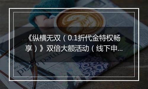 《纵横无双（0.1折代金特权畅享）》双倍大额活动（线下申请）2025-11-04-2025-11-06