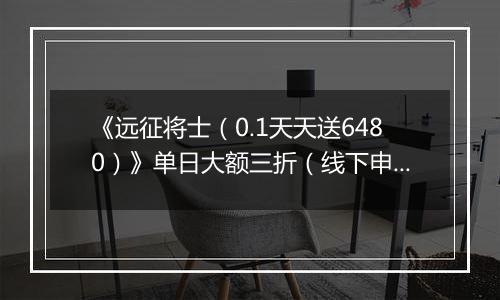 《远征将士（0.1天天送6480）》单日大额三折（线下申请）2025-11-07-2025-11-09