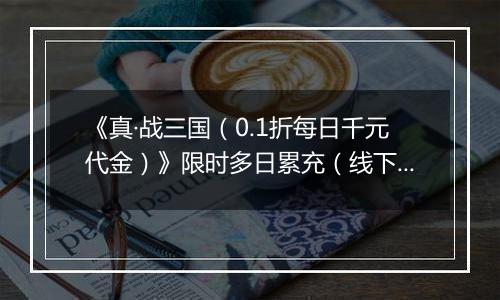 《真·战三国（0.1折每日千元代金）》限时多日累充（线下申请）2025-11-11-2025-11-15