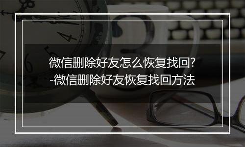 微信删除好友怎么恢复找回?-微信删除好友恢复找回方法