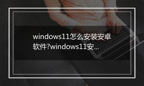 windows11怎么安装安卓软件?windows11安装安卓软件方法