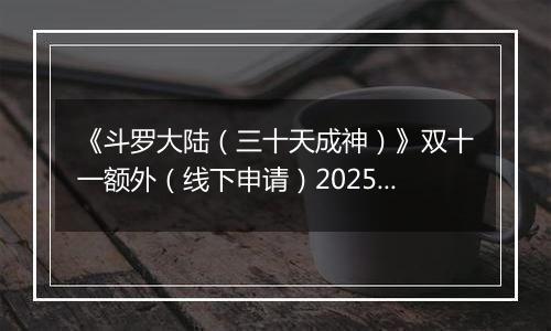 《斗罗大陆（三十天成神）》双十一额外（线下申请）2025-11-07-2025-11-12