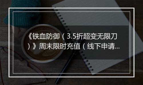 《铁血防御（3.5折超变无限刀）》周末限时充值（线下申请）2025-11-15-2025-11-21