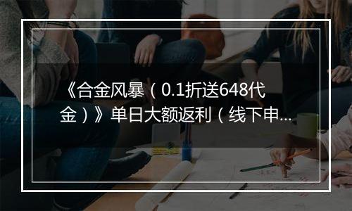 《合金风暴（0.1折送648代金）》单日大额返利（线下申请）