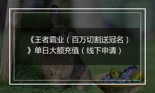 《王者霸业（百万切割送冠名）》单日大额充值（线下申请）