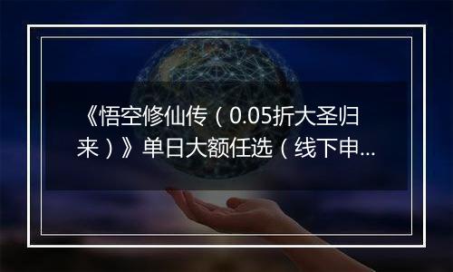 《悟空修仙传（0.05折大圣归来）》单日大额任选（线下申请）
