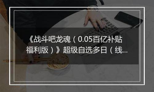 《战斗吧龙魂（0.05百亿补贴福利版）》超级自选多日（线下申请）2025-11-14-2025-11-18