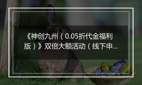 《神创九州（0.05折代金福利版）》双倍大额活动（线下申请）2025-11-18-2025-11-20
