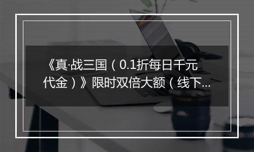 《真·战三国（0.1折每日千元代金）》限时双倍大额（线下申请）2025-11-18-2025-11-21
