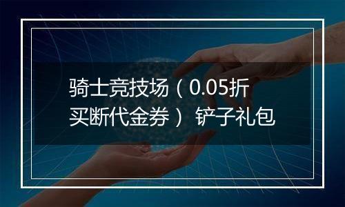 骑士竞技场（0.05折买断代金券） 铲子礼包
