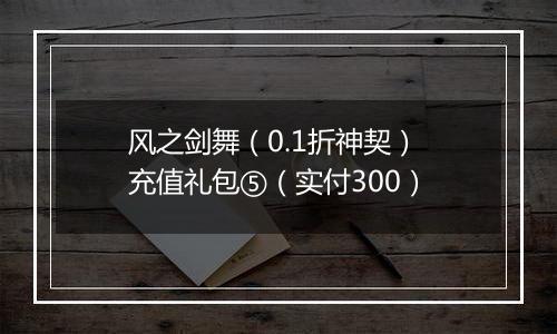 风之剑舞（0.1折神契） 充值礼包⑤（实付300）