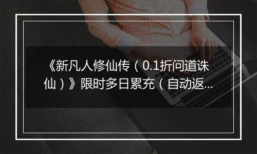 《新凡人修仙传（0.1折问道诛仙）》限时多日累充（自动返利）2025-11-14-2025-11-20