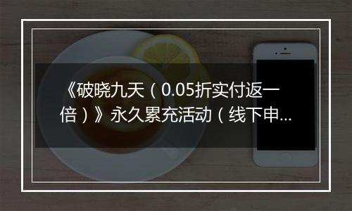 《破晓九天（0.05折实付返一倍）》永久累充活动（线下申请）