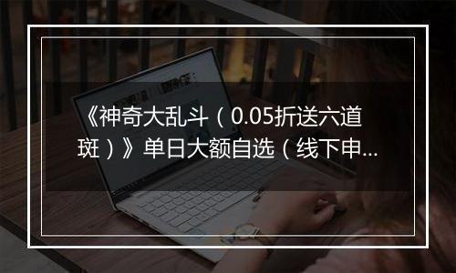 《神奇大乱斗（0.05折送六道斑）》单日大额自选（线下申请）