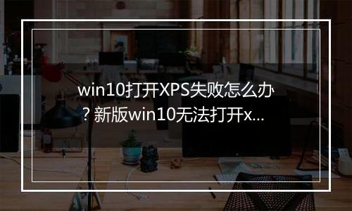 win10打开XPS失败怎么办？新版win10无法打开xps的解决方法