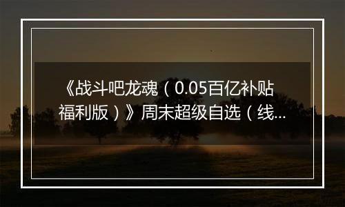 《战斗吧龙魂（0.05百亿补贴福利版）》周末超级自选（线下申请）2025-11-21-2025-11-23