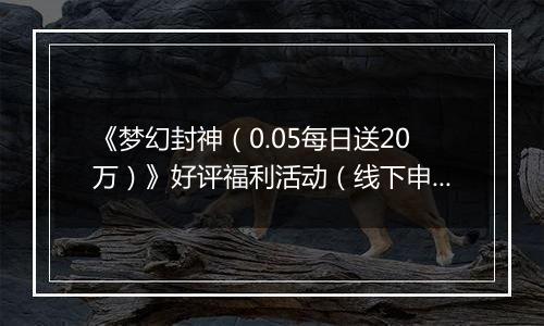 《梦幻封神（0.05每日送20万）》好评福利活动（线下申请）