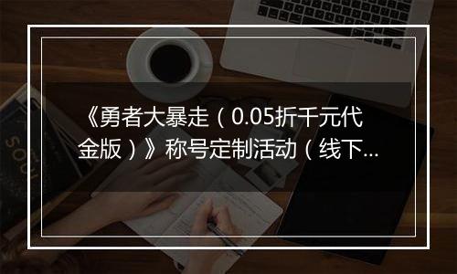 《勇者大暴走（0.05折千元代金版）》称号定制活动（线下申请）