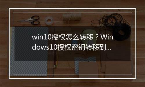 win10授权怎么转移？Windows10授权密钥转移到其他电脑上的方法