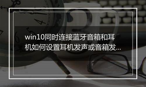win10同时连接蓝牙音箱和耳机如何设置耳机发声或音箱发声？