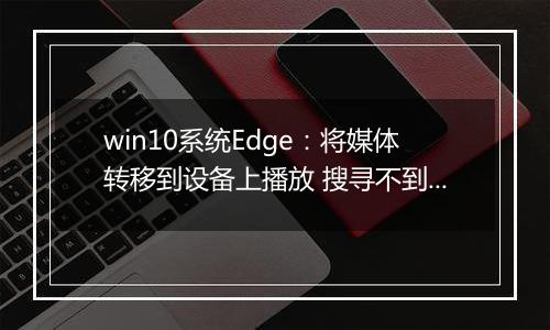 win10系统Edge：将媒体转移到设备上播放 搜寻不到设备 解决方法