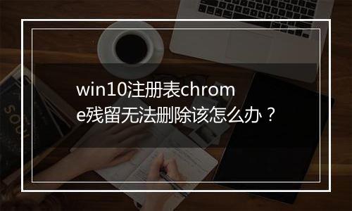 win10注册表chrome残留无法删除该怎么办？